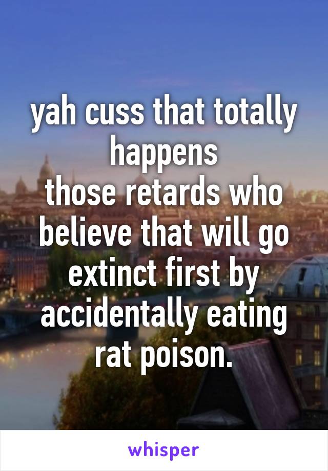 yah cuss that totally happens
those retards who believe that will go extinct first by accidentally eating rat poison.