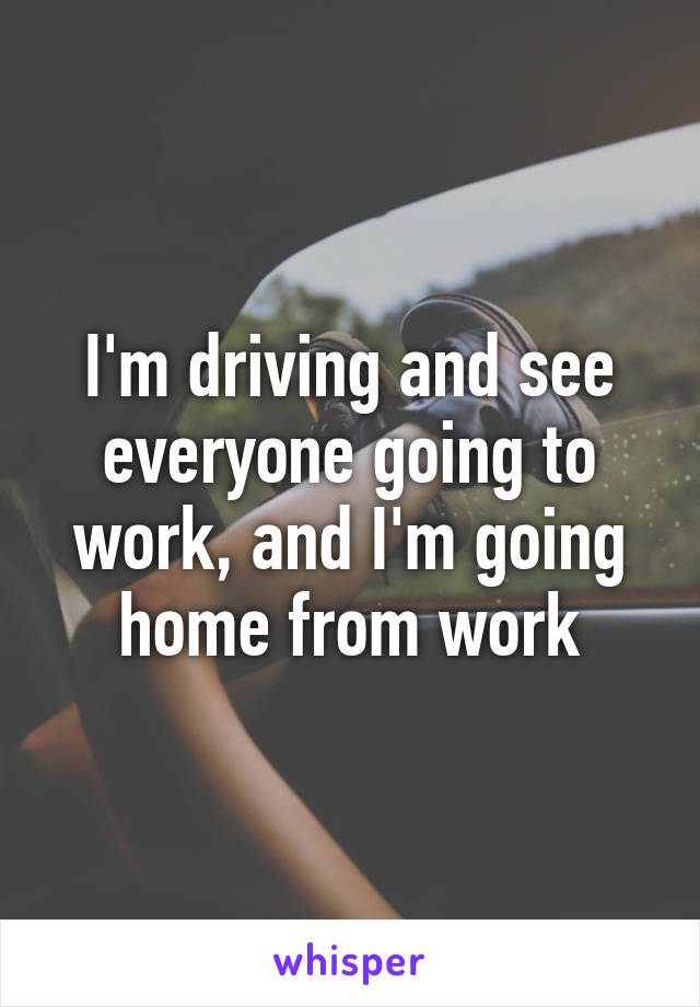 I'm driving and see everyone going to work, and I'm going home from work