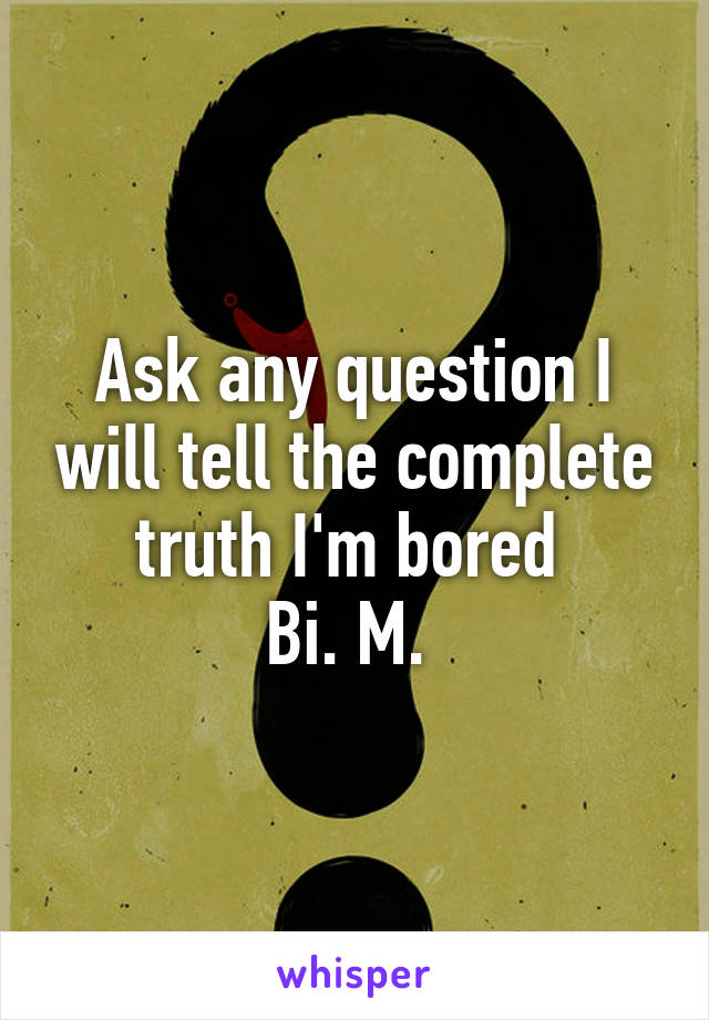 Ask any question I will tell the complete truth I'm bored 
Bi. M. 