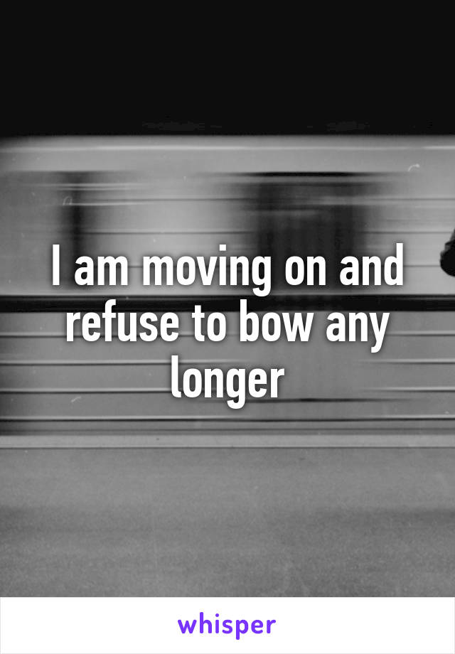 I am moving on and refuse to bow any longer