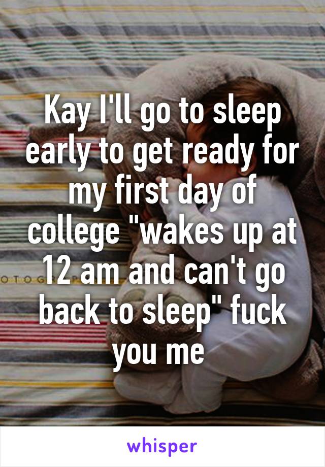 Kay I'll go to sleep early to get ready for my first day of college "wakes up at 12 am and can't go back to sleep" fuck you me 