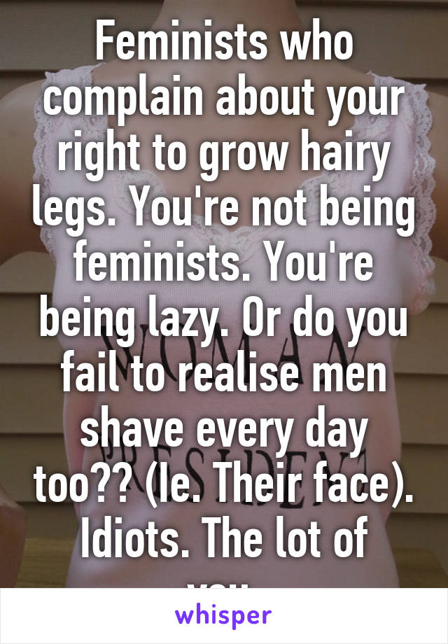 Feminists who complain about your right to grow hairy legs. You're not being feminists. You're being lazy. Or do you fail to realise men shave every day too?? (Ie. Their face).
Idiots. The lot of you.