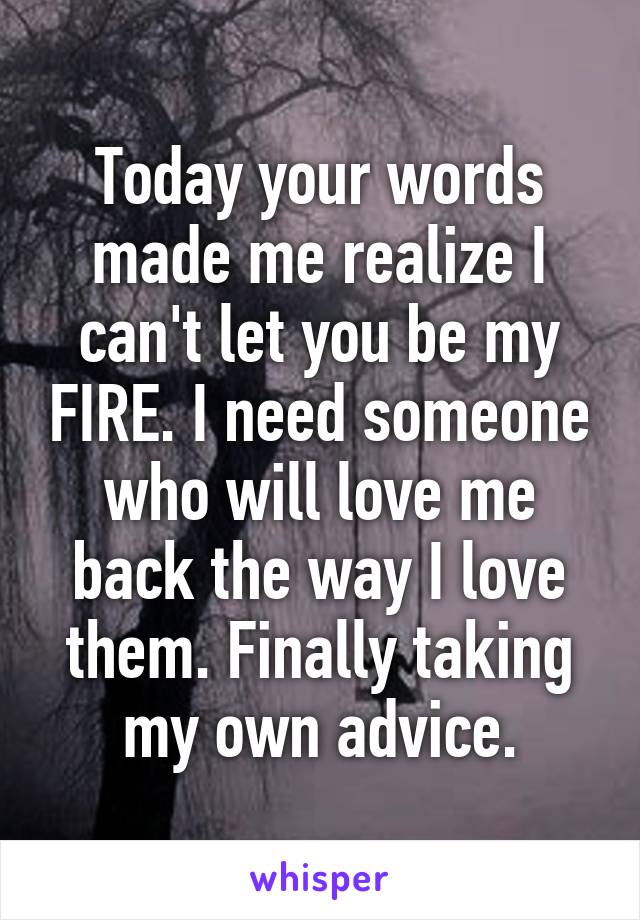 Today your words made me realize I can't let you be my FIRE. I need someone who will love me back the way I love them. Finally taking my own advice.