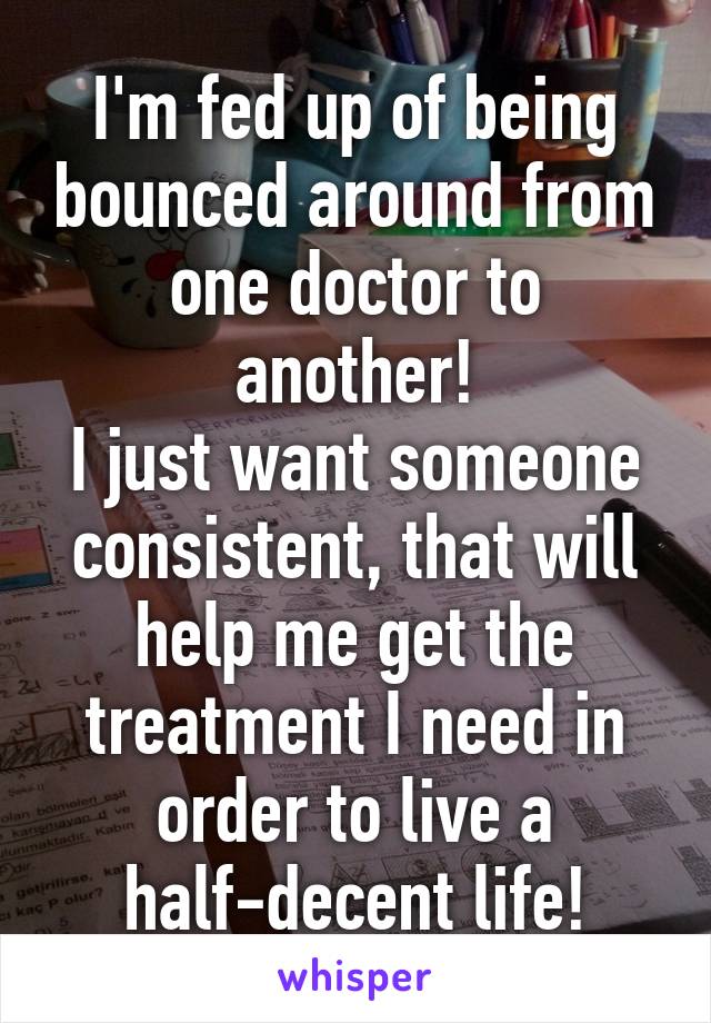 I'm fed up of being bounced around from one doctor to another!
I just want someone consistent, that will help me get the treatment I need in order to live a half-decent life!