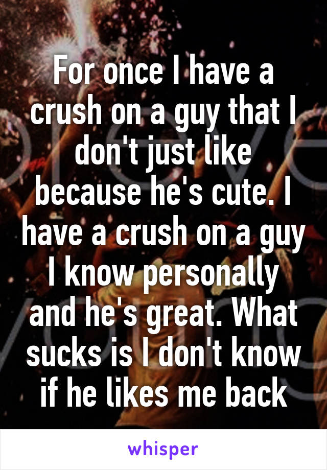 For once I have a crush on a guy that I don't just like because he's cute. I have a crush on a guy I know personally and he's great. What sucks is I don't know if he likes me back