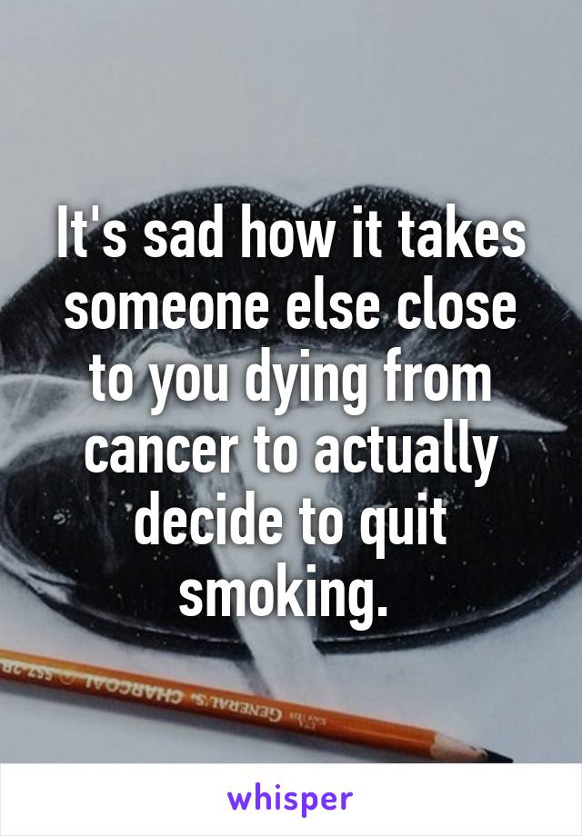 It's sad how it takes someone else close to you dying from cancer to actually decide to quit smoking. 