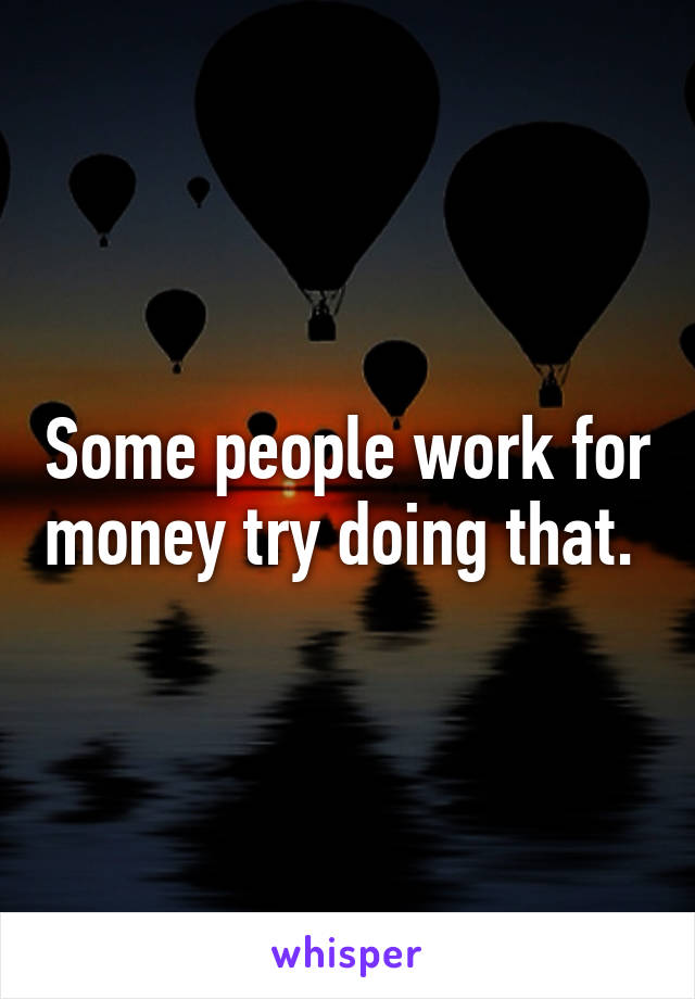 Some people work for money try doing that. 