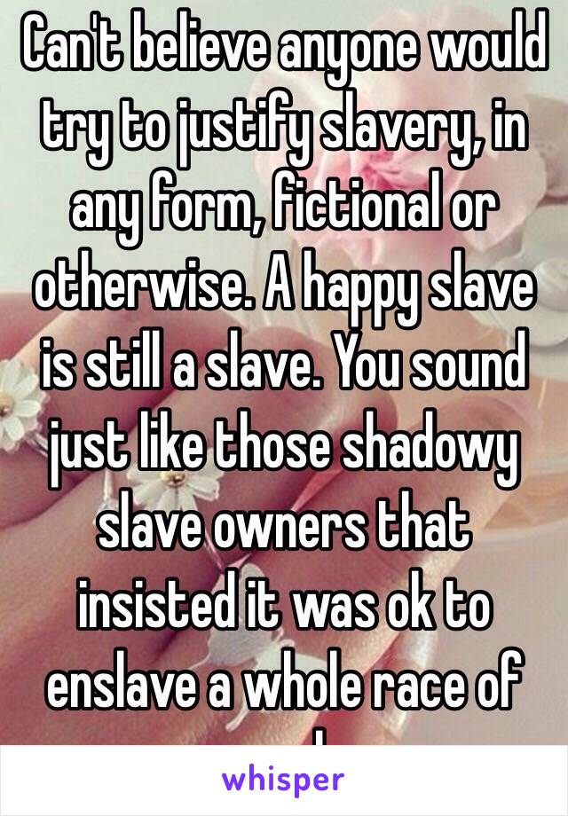 Can't believe anyone would try to justify slavery, in any form, fictional or otherwise. A happy slave is still a slave. You sound just like those shadowy slave owners that insisted it was ok to enslave a whole race of people