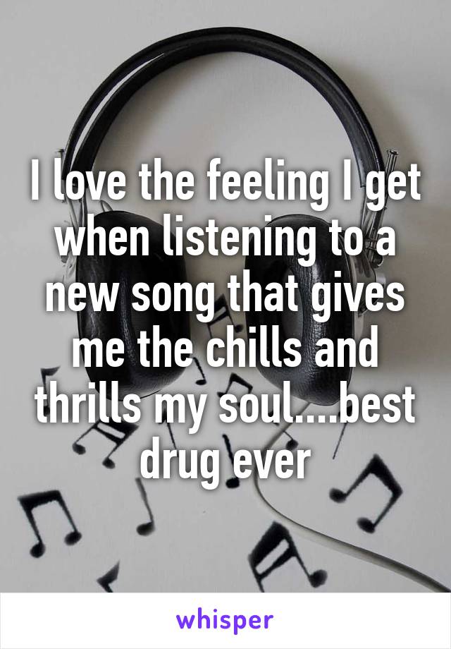 I love the feeling I get when listening to a new song that gives me the chills and thrills my soul....best drug ever