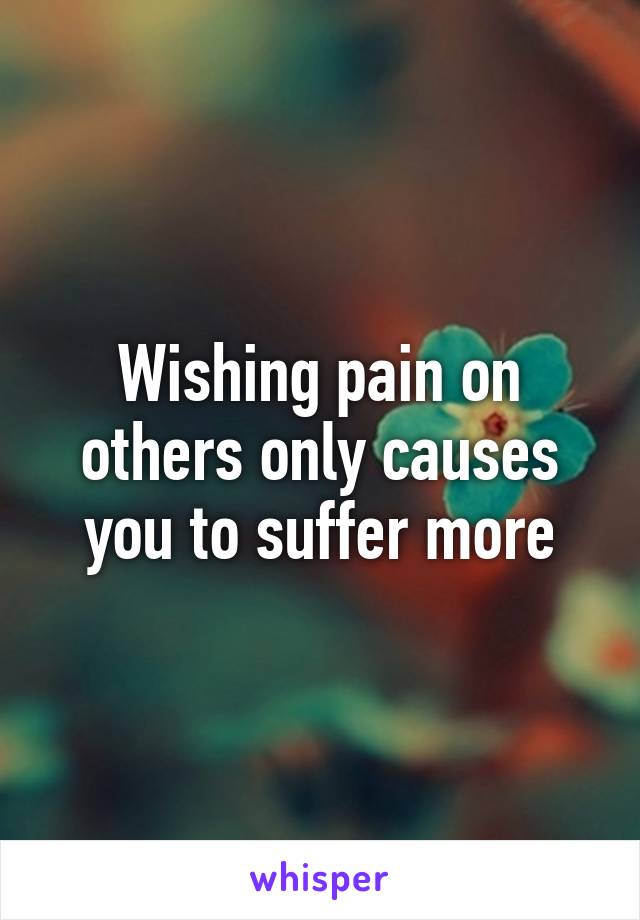 Wishing pain on others only causes you to suffer more
