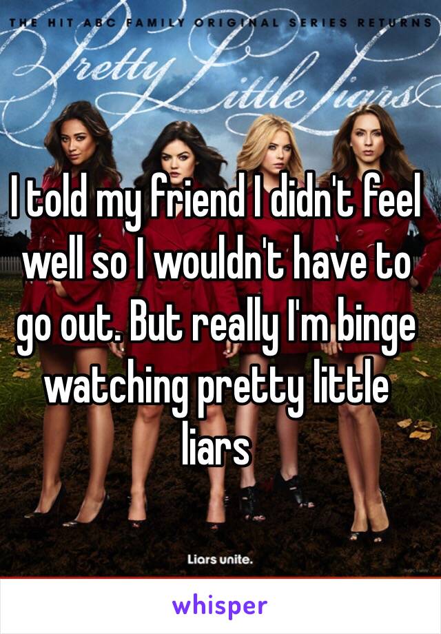 I told my friend I didn't feel well so I wouldn't have to go out. But really I'm binge watching pretty little liars 