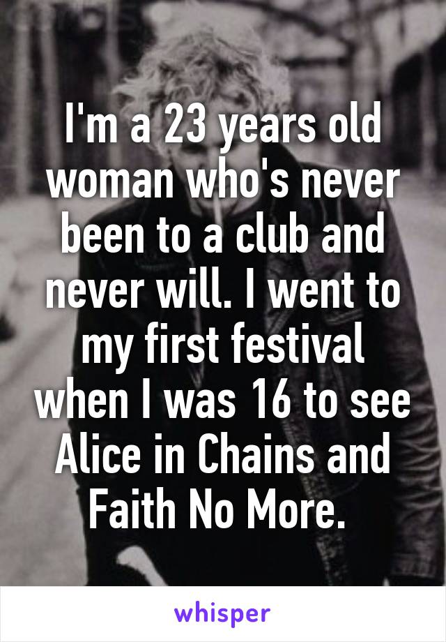 I'm a 23 years old woman who's never been to a club and never will. I went to my first festival when I was 16 to see Alice in Chains and Faith No More. 