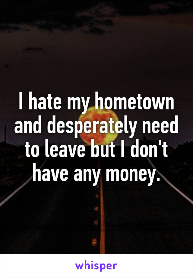 I hate my hometown and desperately need to leave but I don't have any money.