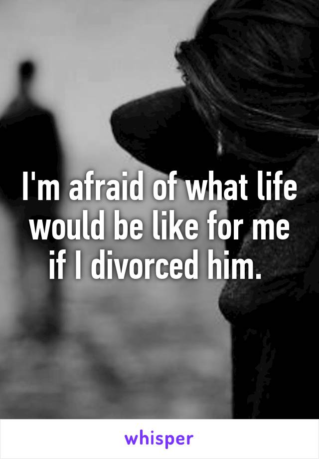 I'm afraid of what life would be like for me if I divorced him. 