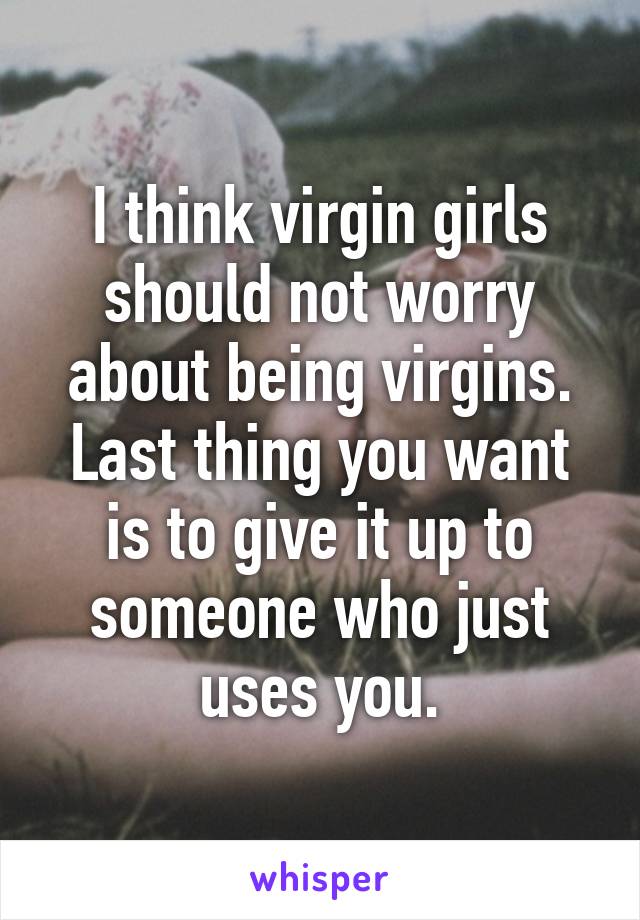 I think virgin girls should not worry about being virgins. Last thing you want is to give it up to someone who just uses you.