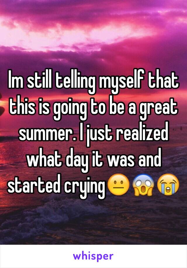 Im still telling myself that this is going to be a great summer. I just realized what day it was and started crying😐😱😭