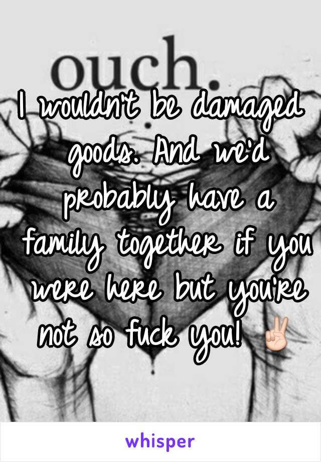 I wouldn't be damaged goods. And we'd probably have a family together if you were here but you're not so fuck you! ✌