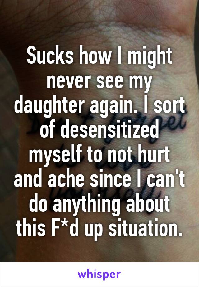 Sucks how I might never see my daughter again. I sort of desensitized myself to not hurt and ache since I can't do anything about this F*d up situation.