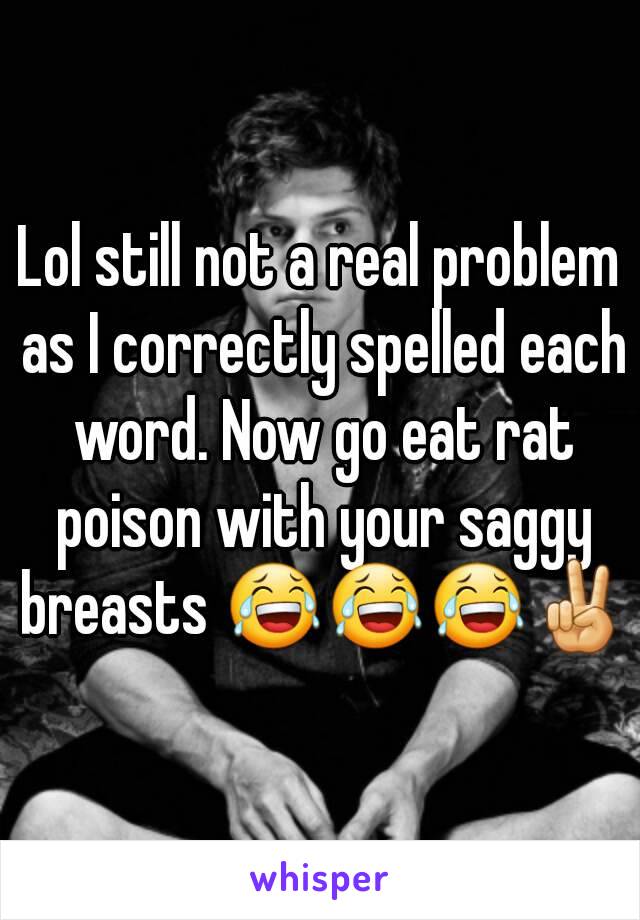 Lol still not a real problem as I correctly spelled each word. Now go eat rat poison with your saggy breasts 😂😂😂✌