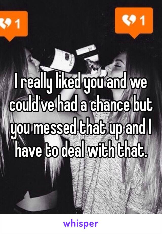 I really liked you and we could've had a chance but you messed that up and I have to deal with that.