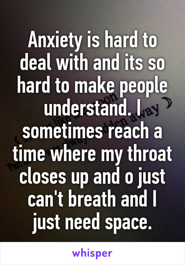 Anxiety is hard to deal with and its so hard to make people understand. I sometimes reach a time where my throat closes up and o just can't breath and I just need space.