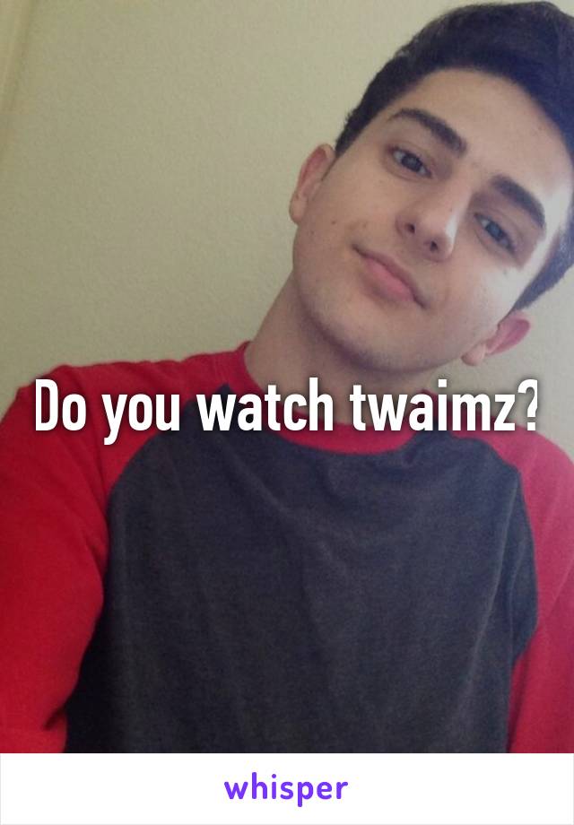 Do you watch twaimz?