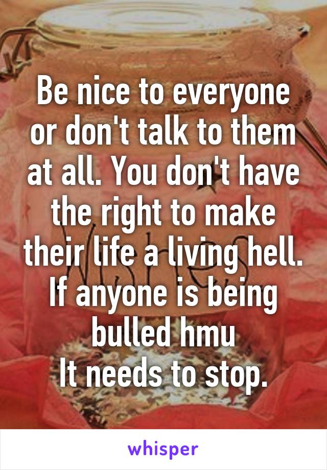 Be nice to everyone or don't talk to them at all. You don't have the right to make their life a living hell. If anyone is being bulled hmu
It needs to stop.