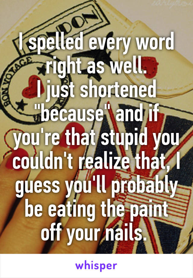 I spelled every word right as well.
I just shortened "because" and if you're that stupid you couldn't realize that, I guess you'll probably be eating the paint off your nails. 