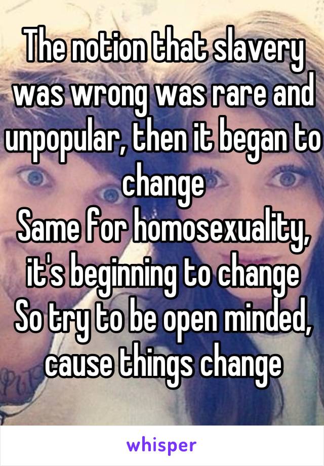 The notion that slavery was wrong was rare and unpopular, then it began to change
Same for homosexuality, it's beginning to change
So try to be open minded, cause things change