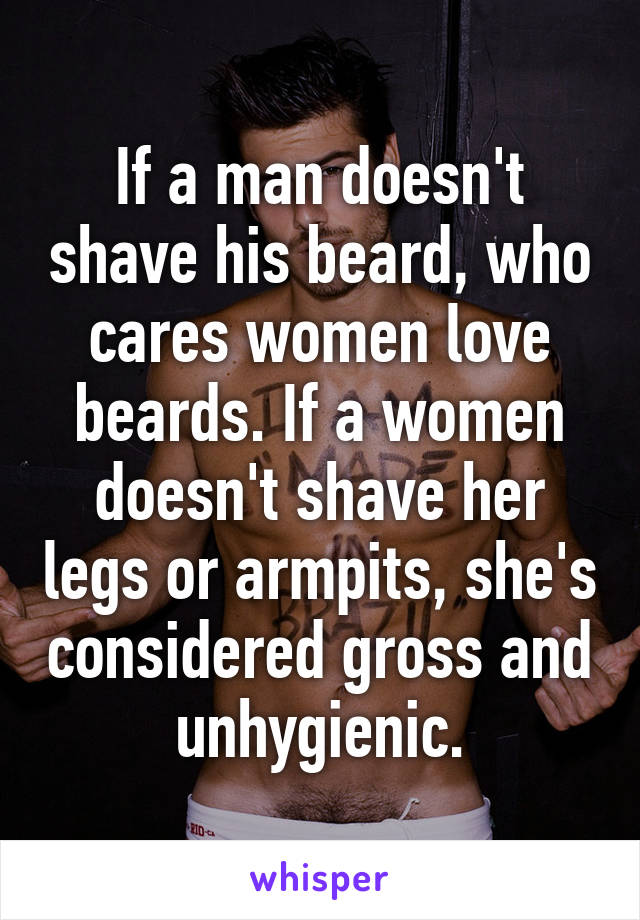 If a man doesn't shave his beard, who cares women love beards. If a women doesn't shave her legs or armpits, she's considered gross and unhygienic.