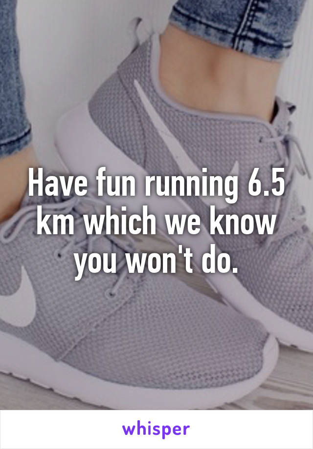 Have fun running 6.5 km which we know you won't do.