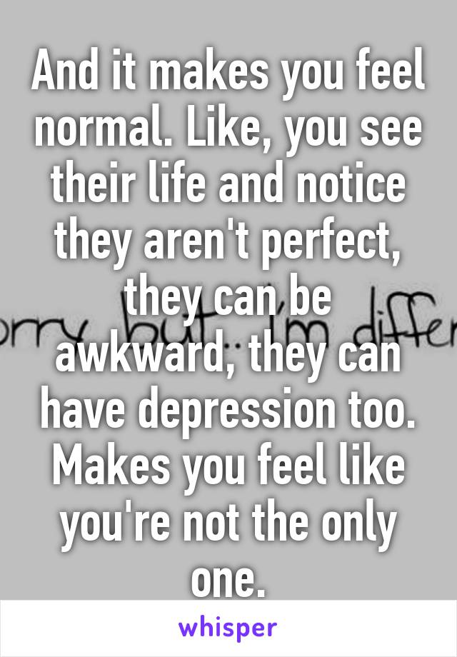 And it makes you feel normal. Like, you see their life and notice they aren't perfect, they can be awkward, they can have depression too. Makes you feel like you're not the only one.