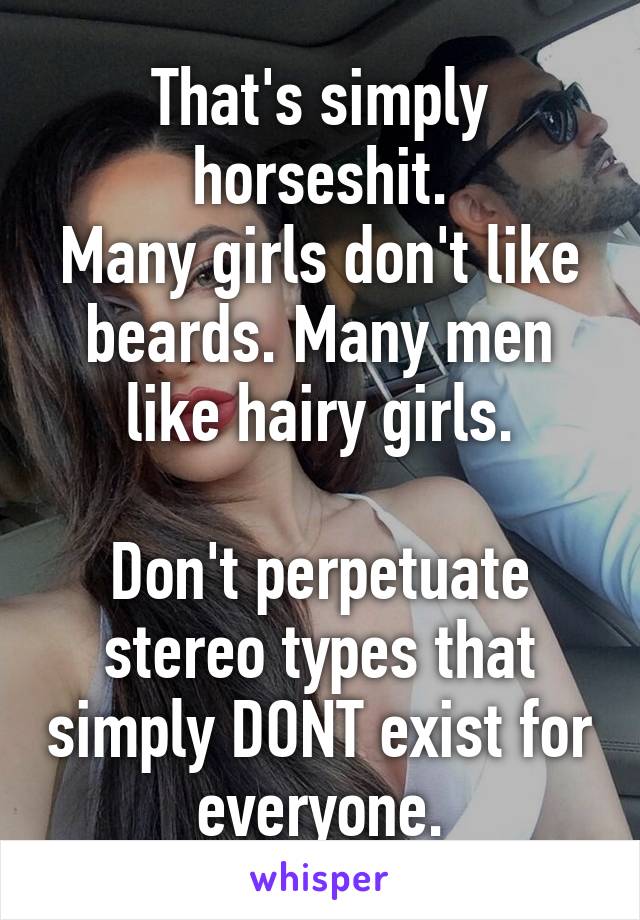 That's simply horseshit.
Many girls don't like beards. Many men like hairy girls.

Don't perpetuate stereo types that simply DONT exist for everyone.