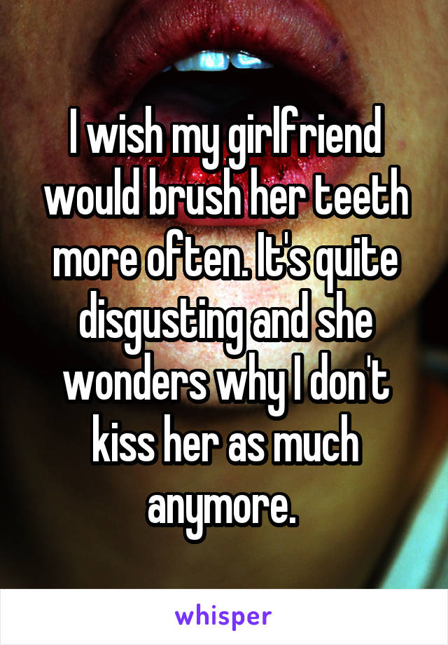 I wish my girlfriend would brush her teeth more often. It's quite disgusting and she wonders why I don't kiss her as much anymore. 