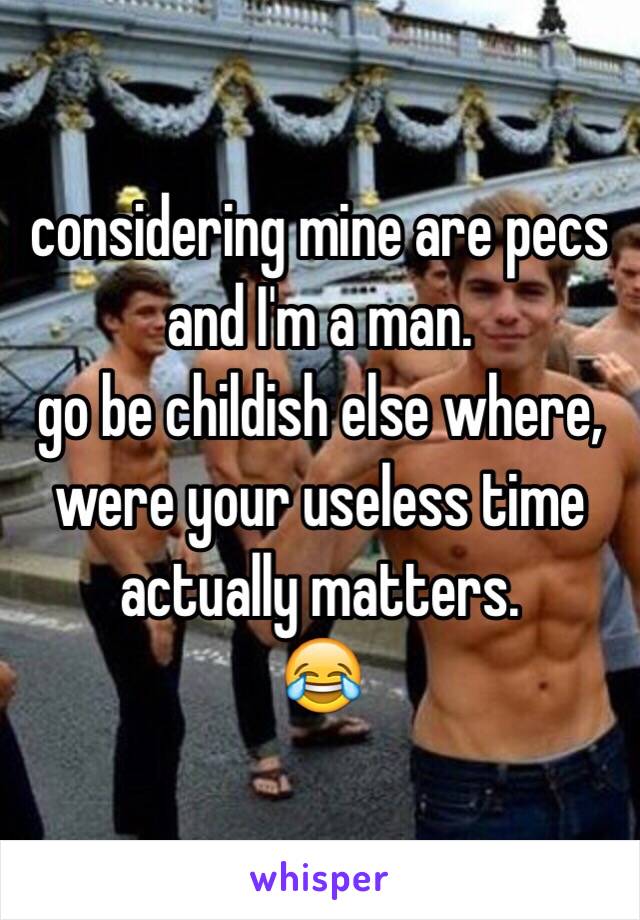 considering mine are pecs and I'm a man. 
go be childish else where, were your useless time actually matters. 
😂