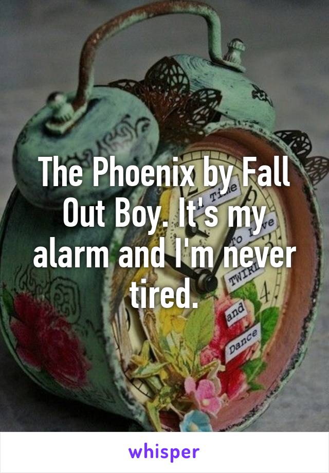 The Phoenix by Fall Out Boy. It's my alarm and I'm never tired.