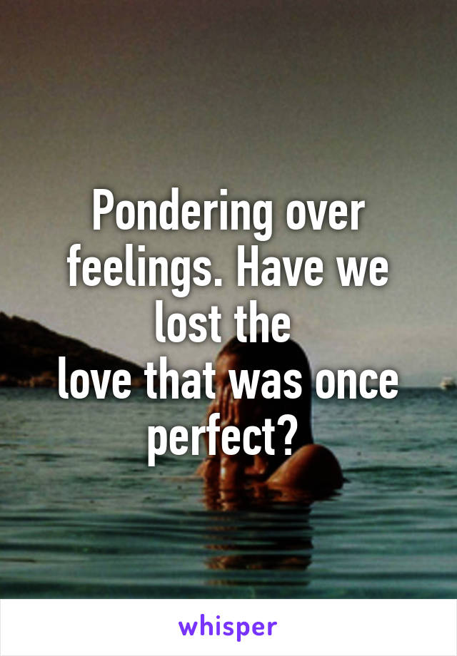 Pondering over feelings. Have we lost the 
love that was once perfect? 