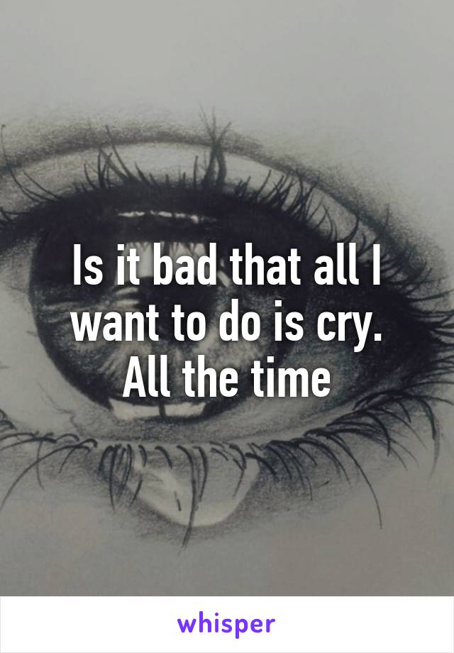 Is it bad that all I want to do is cry.
All the time