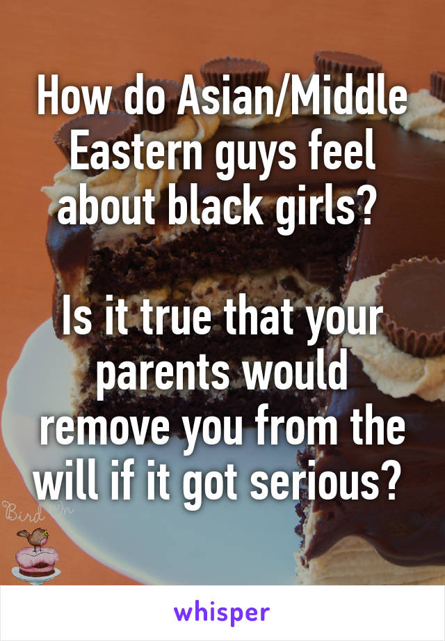 How do Asian/Middle Eastern guys feel about black girls? 

Is it true that your parents would remove you from the will if it got serious? 
