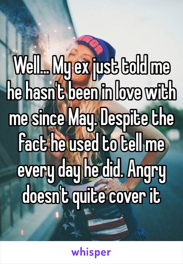 Well... My ex just told me he hasn't been in love with me since May. Despite the fact he used to tell me every day he did. Angry doesn't quite cover it