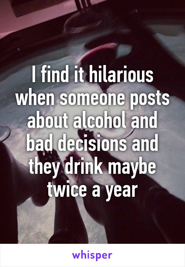 I find it hilarious when someone posts about alcohol and bad decisions and they drink maybe twice a year