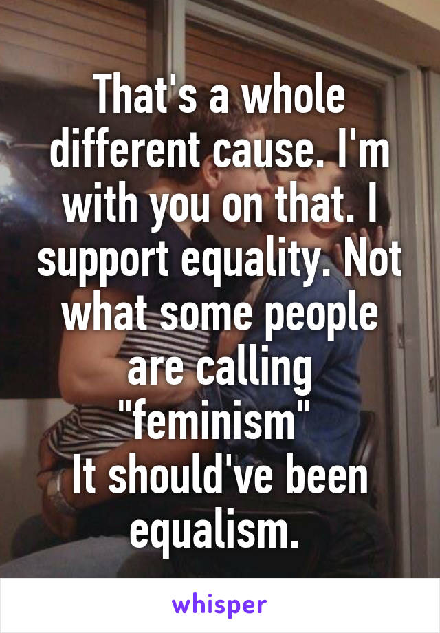 That's a whole different cause. I'm with you on that. I support equality. Not what some people are calling "feminism" 
It should've been equalism. 