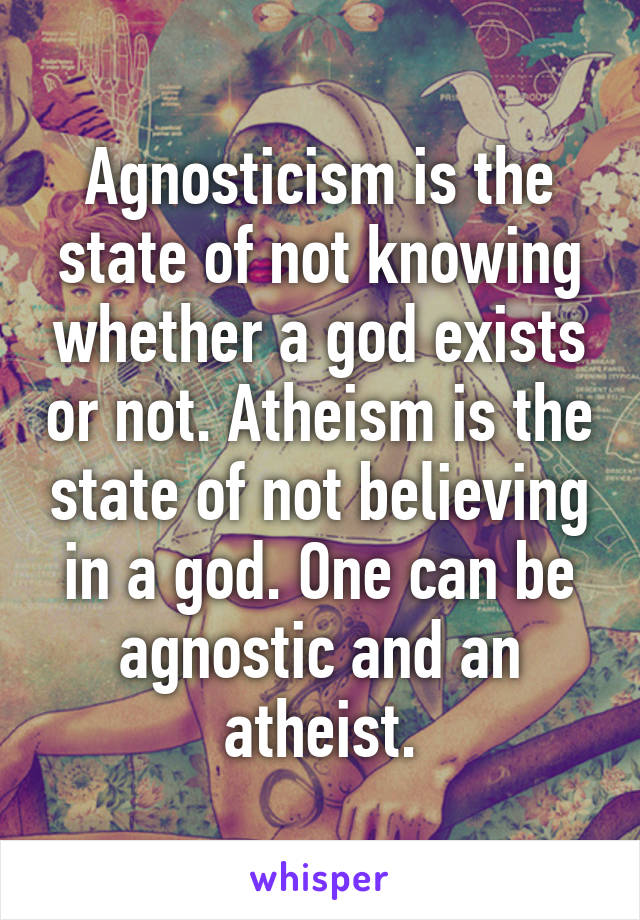 Agnosticism is the state of not knowing whether a god exists or not. Atheism is the state of not believing in a god. One can be agnostic and an atheist.