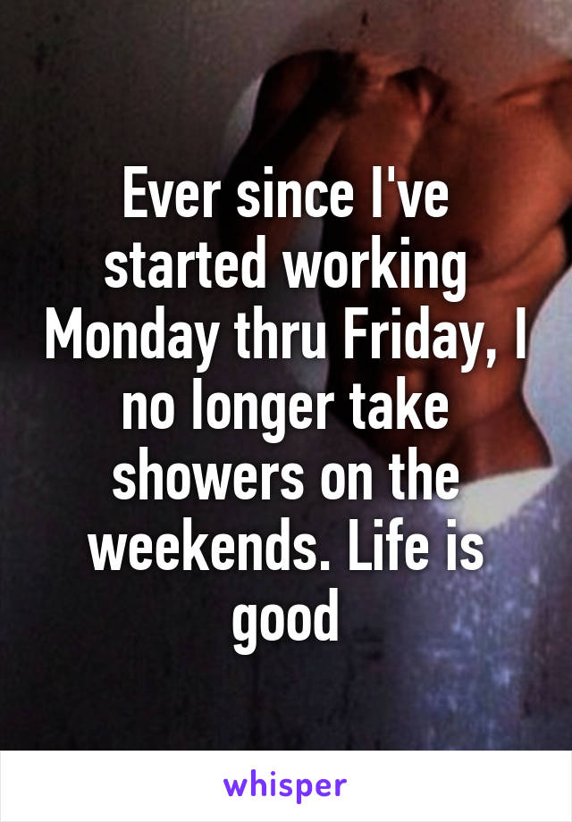 Ever since I've started working Monday thru Friday, I no Ionger take showers on the weekends. Life is good