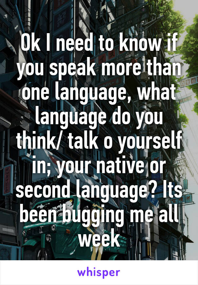 Ok I need to know if you speak more than one language, what language do you think/ talk o yourself in; your native or second language? Its been bugging me all week