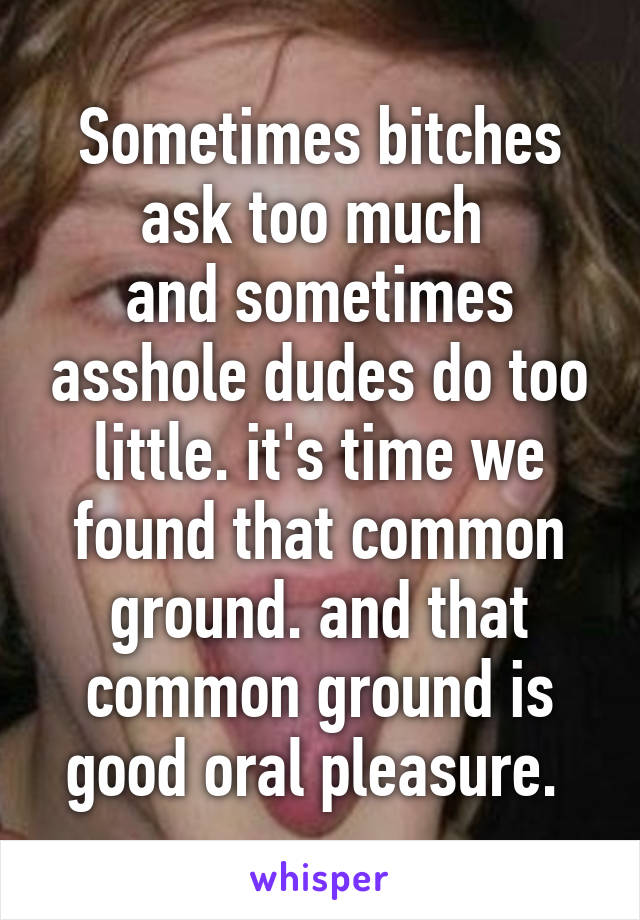 Sometimes bitches ask too much 
and sometimes asshole dudes do too little. it's time we found that common ground. and that common ground is good oral pleasure. 