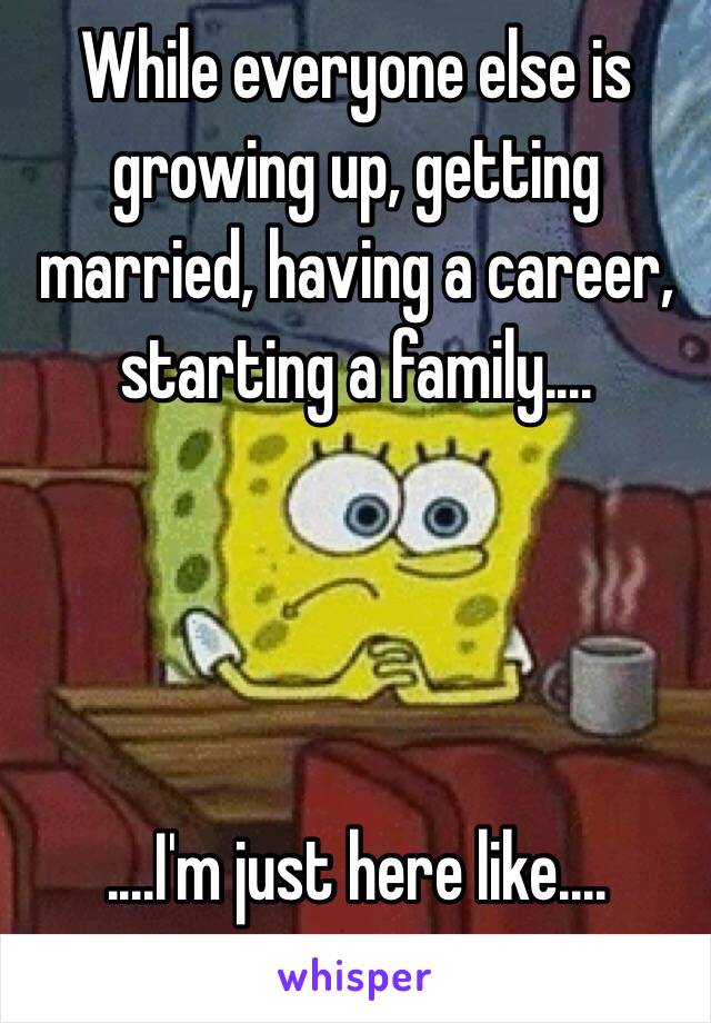 While everyone else is growing up, getting married, having a career, starting a family....




....I'm just here like....