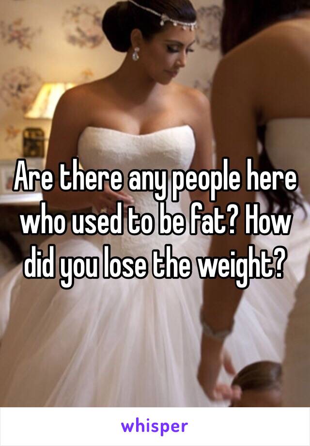 Are there any people here who used to be fat? How did you lose the weight?