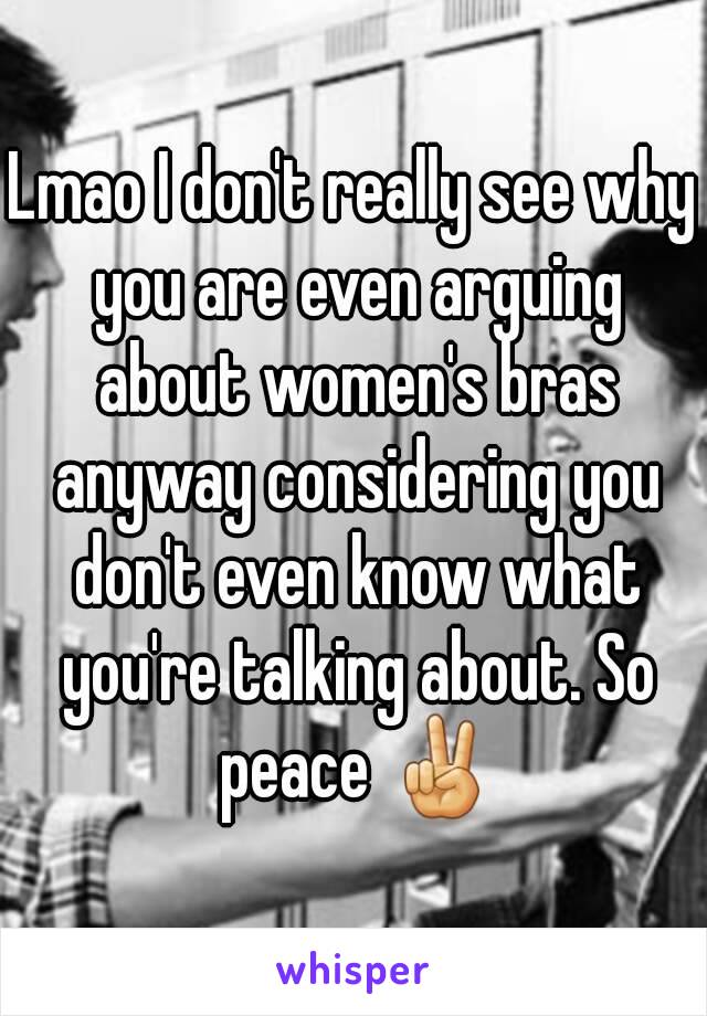 Lmao I don't really see why you are even arguing about women's bras anyway considering you don't even know what you're talking about. So peace ✌