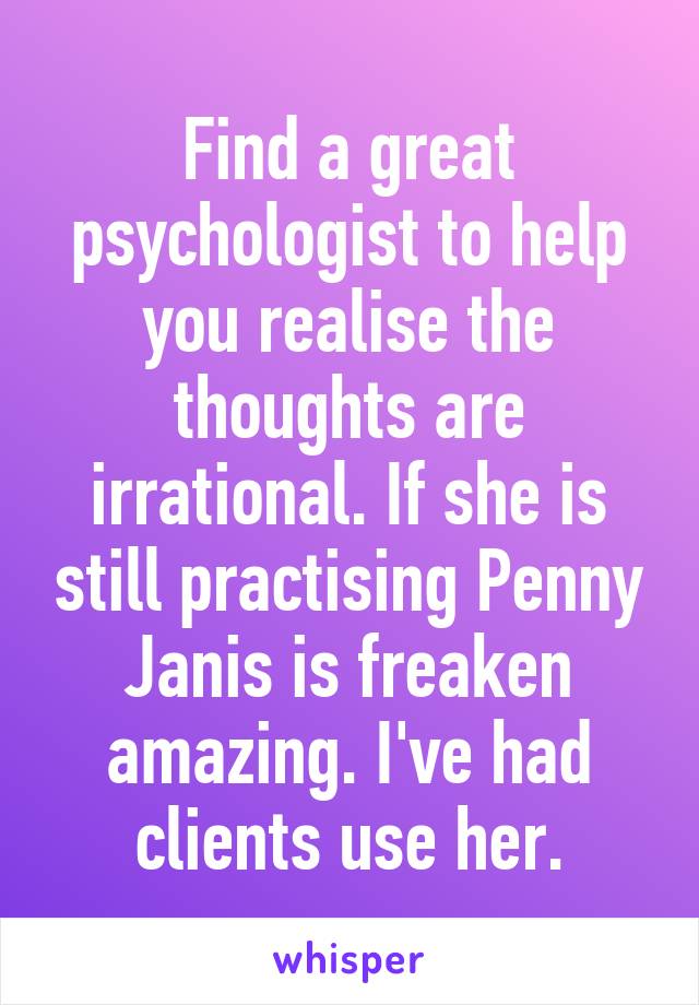 Find a great psychologist to help you realise the thoughts are irrational. If she is still practising Penny Janis is freaken amazing. I've had clients use her.